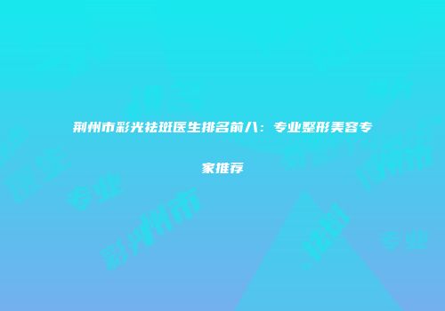 荆州市彩光祛斑医生排名前八：专业整形美容专家推荐