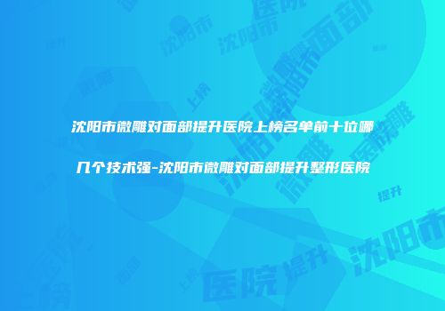 沈阳市微雕对面部提升医院上榜名单前十位哪几个技术强-沈阳市微雕对面部提升整形医院