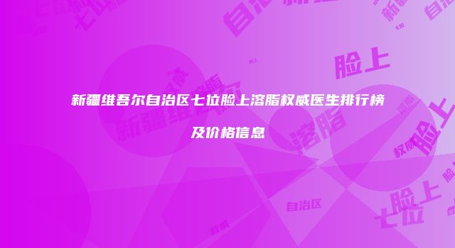 新疆维吾尔自治区七位脸上溶脂权威医生排行榜及价格信息