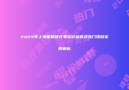 2025年上海星和医疗美容价格表及热门项目案例解析