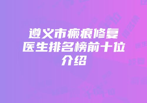 遵义市瘢痕修复医生排名榜前十位介绍