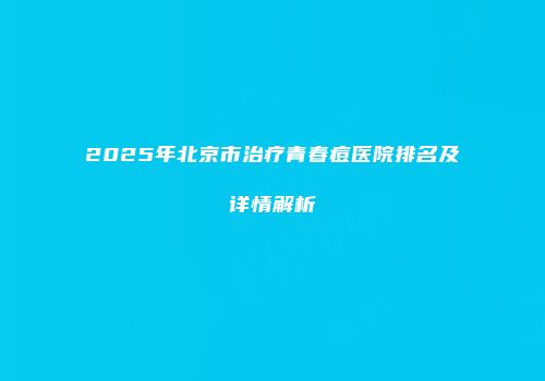 2025年北京市治疗青春痘医院排名及详情解析
