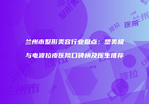 兰州市整形美容行业盘点：塑美极与电波拉皮医院口碑榜及医生推荐