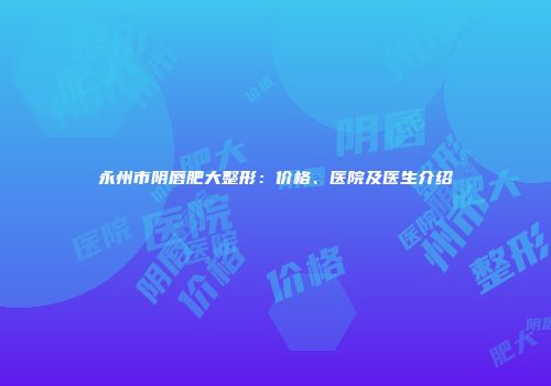 永州市阴唇肥大整形：价格、医院及医生介绍
