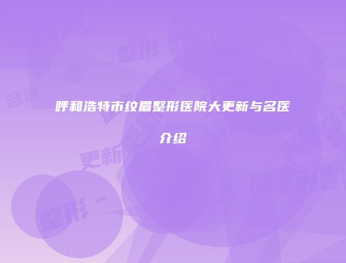呼和浩特市纹眉整形医院大更新与名医介绍
