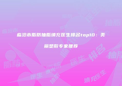 临沧市脂肪抽脂填充医生排名top10：美丽塑形专家推荐
