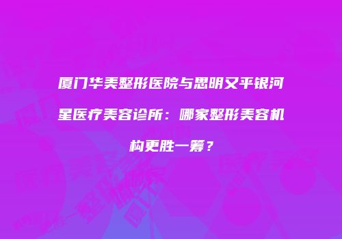 厦门华美整形医院与思明又平银河星医疗美容诊所：哪家整形美容机构更胜一筹？