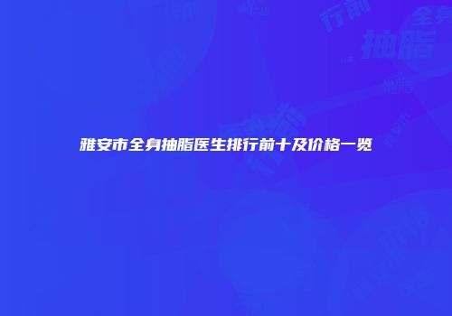 雅安市全身抽脂医生排行前十及价格一览