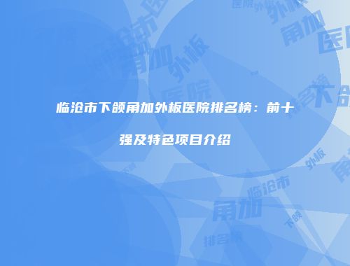 临沧市下颌角加外板医院排名榜：前十强及特色项目介绍