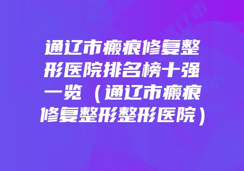 通辽市瘢痕修复整形医院排名榜十强一览（通辽市瘢痕修复整形整形医院）