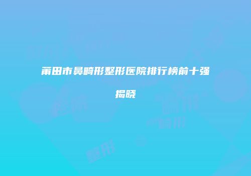 莆田市鼻畸形整形医院排行榜前十强揭晓