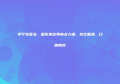 李宁东医生：整形美容界的实力派，技艺精湛，口碑良好