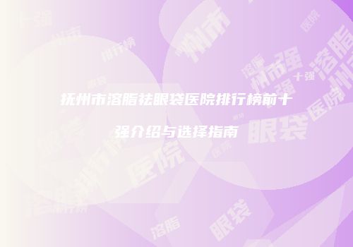 抚州市溶脂祛眼袋医院排行榜前十强介绍与选择指南