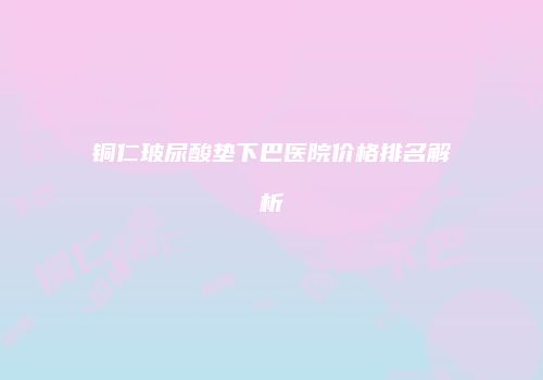 铜仁玻尿酸垫下巴医院价格排名解析