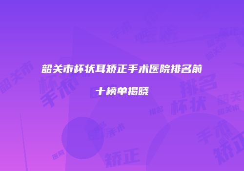 韶关市杯状耳矫正手术医院排名前十榜单揭晓