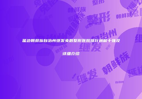 延边朝鲜族自治州继发兔唇整形医院排行榜前十强及详细介绍