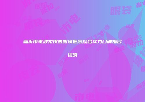 临沂市电波拉皮去眼袋医院综合实力口碑排名揭晓