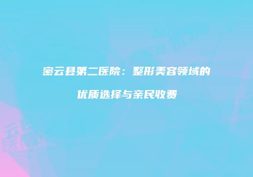 密云县第二医院：整形美容领域的优质选择与亲民收费