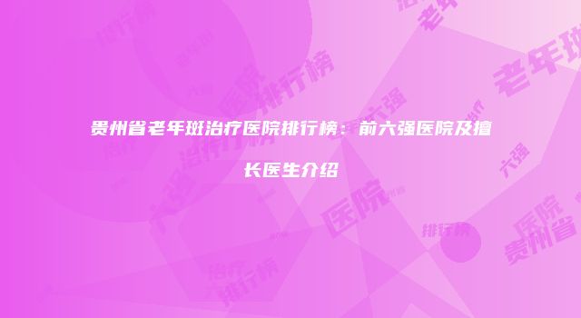 贵州省老年斑治疗医院排行榜：前六强医院及擅长医生介绍