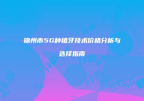 锦州市5G种植牙技术价格分析与选择指南