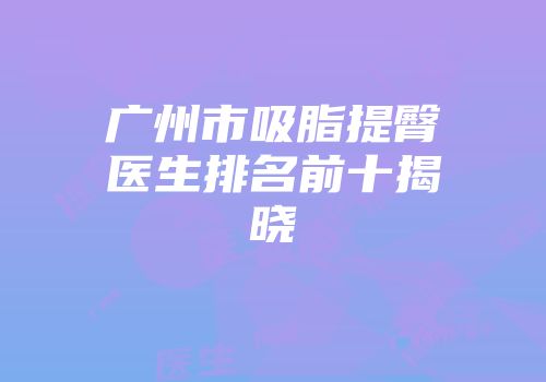 广州市吸脂提臀医生排名前十揭晓