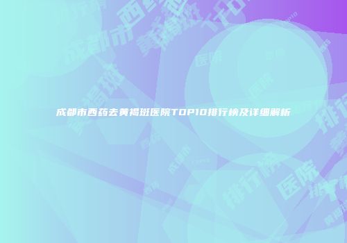 成都市西药去黄褐斑医院TOP10排行榜及详细解析