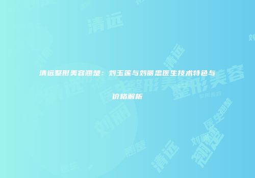 清远整形美容翘楚：刘玉莲与刘丽忠医生技术特色与价格解析