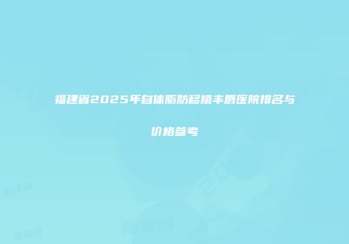 福建省2025年自体脂肪移植丰唇医院排名与价格参考