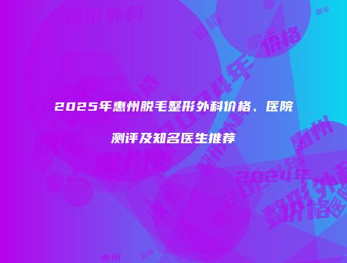 2025年惠州脱毛整形外科价格、医院测评及知名医生推荐