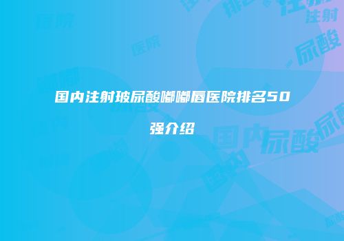 国内注射玻尿酸嘟嘟唇医院排名50强介绍