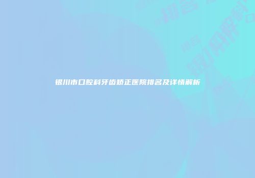 银川市口腔科牙齿矫正医院排名及详情解析
