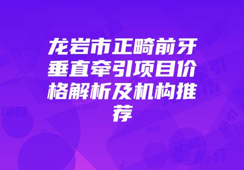 龙岩市正畸前牙垂直牵引项目价格解析及机构推荐