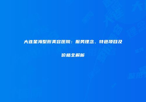 大连星海整形美容医院：服务理念、特色项目及价格全解析