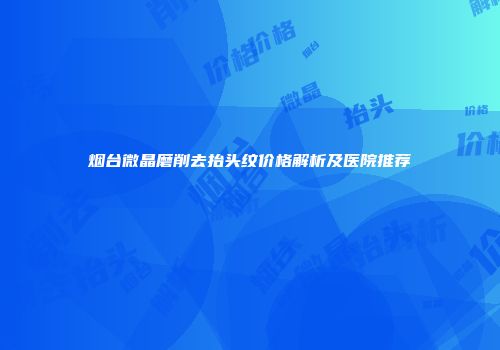 烟台微晶磨削去抬头纹价格解析及医院推荐