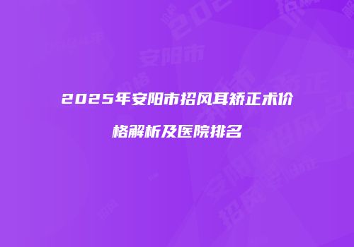 2025年安阳市招风耳矫正术价格解析及医院排名
