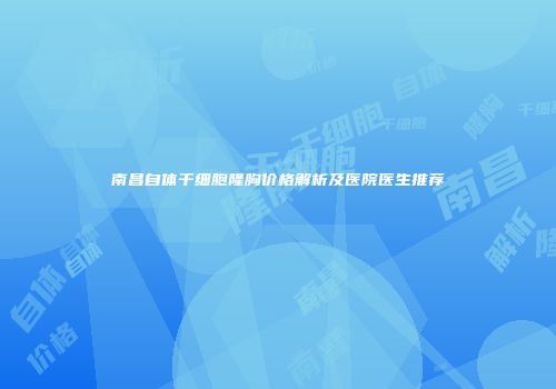南昌自体干细胞隆胸价格解析及医院医生推荐