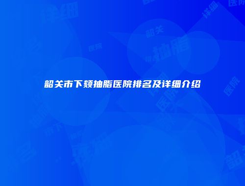 韶关市下颏抽脂医院排名及详细介绍