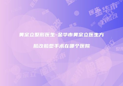 黄宗立整形医生-金华市黄宗立医生方脸改脸型手术在哪个医院