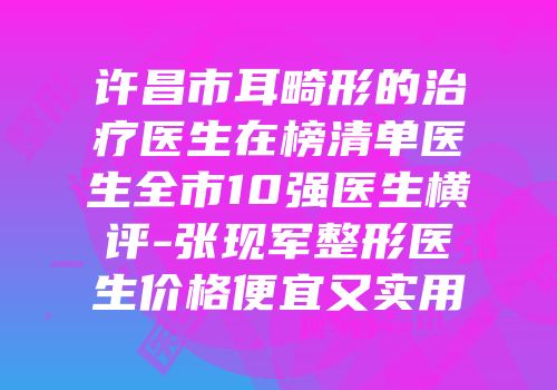 许昌市耳畸形的治疗医生在榜清单医生全市10强医生横评-张现军整形医生价格便宜又实用