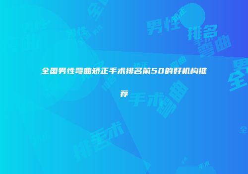 全国男性弯曲矫正手术排名前50的好机构推荐