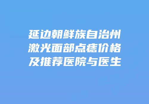 延边朝鲜族自治州激光面部点痣价格及推荐医院与医生
