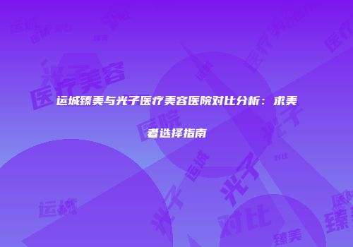 运城臻美与光子医疗美容医院对比分析：求美者选择指南