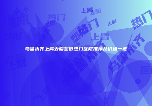 乌鲁木齐上臂去脂塑形热门医院推荐及价格一览