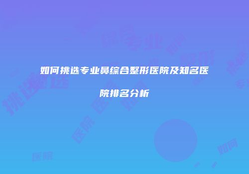 如何挑选专业鼻综合整形医院及知名医院排名分析