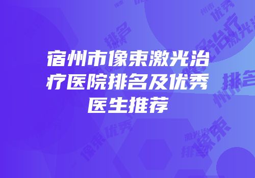 宿州市像束激光治疗医院排名及优秀医生推荐