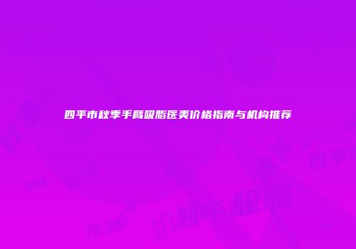 四平市秋季手臂吸脂医美价格指南与机构推荐