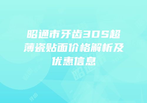 昭通市牙齿3DS超薄瓷贴面价格解析及优惠信息