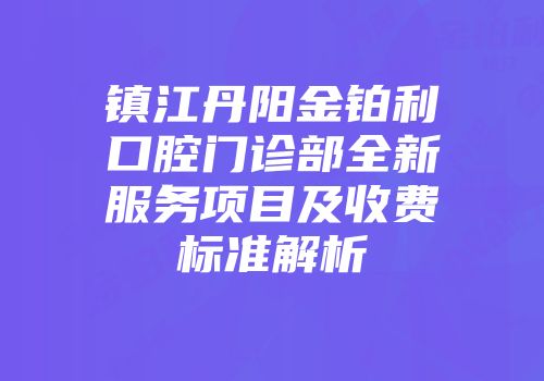 镇江丹阳金铂利口腔门诊部全新服务项目及收费标准解析