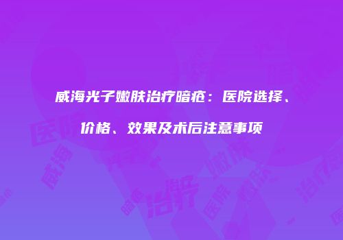 威海光子嫩肤治疗暗疮：医院选择、价格、效果及术后注意事项