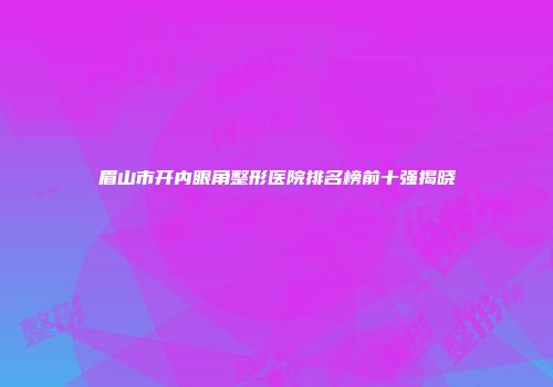 眉山市开内眼角整形医院排名榜前十强揭晓